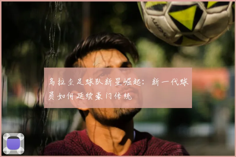 乌拉圭足球队新星崛起：新一代球员如何延续豪门传统