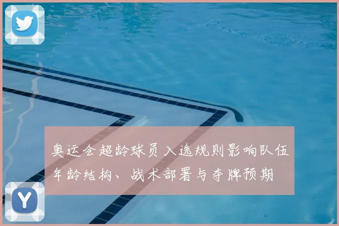奥运会超龄球员入选规则影响队伍年龄结构、战术部署与夺牌预期