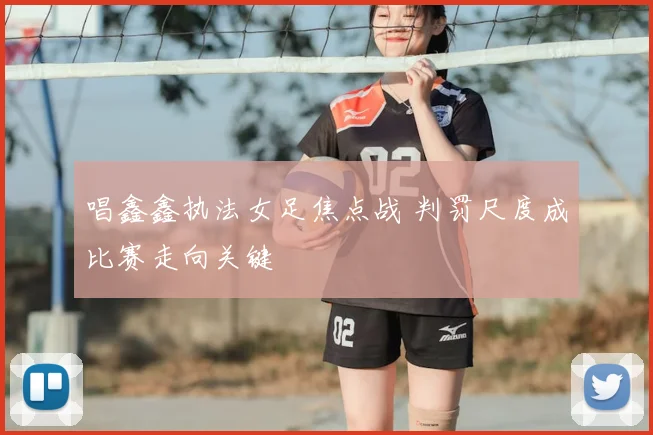 唱鑫鑫执法女足焦点战 判罚尺度成比赛走向关键