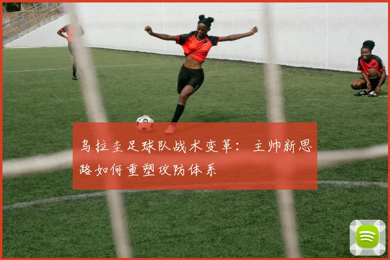 乌拉圭足球队战术变革：主帅新思路如何重塑攻防体系