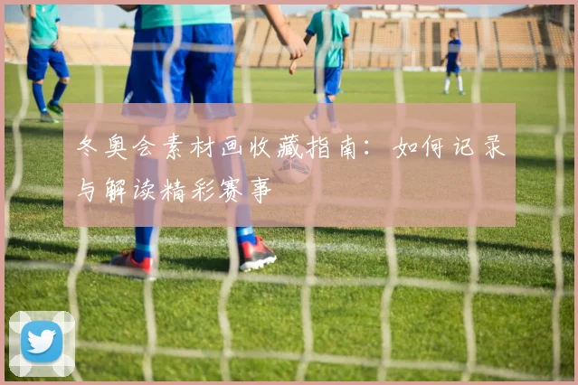 冬奥会素材画收藏指南：如何记录与解读精彩赛事