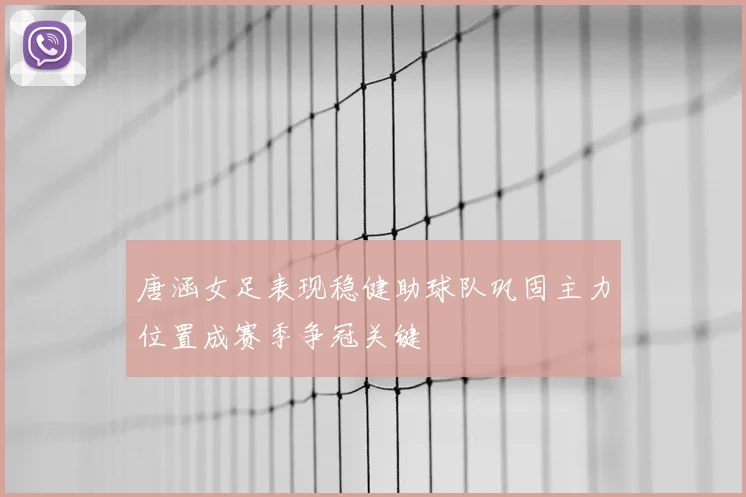 唐涵女足表现稳健助球队巩固主力位置成赛季争冠关键