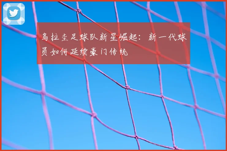 乌拉圭足球队新星崛起：新一代球员如何延续豪门传统