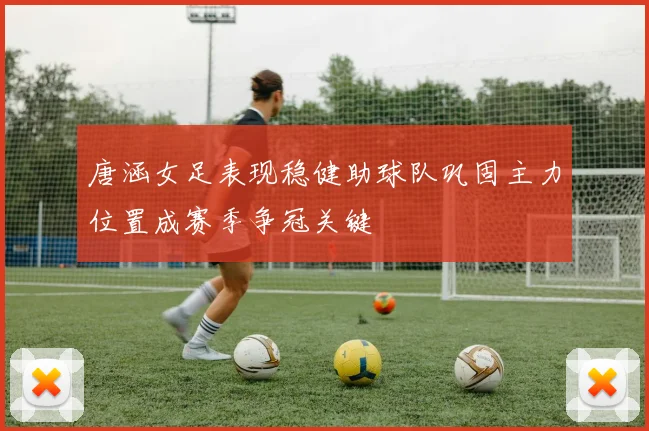 唐涵女足表现稳健助球队巩固主力位置成赛季争冠关键