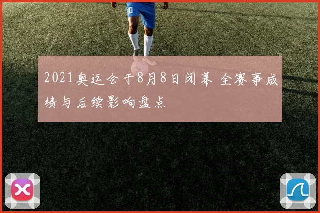 2021奥运会于8月8日闭幕 全赛事成绩与后续影响盘点