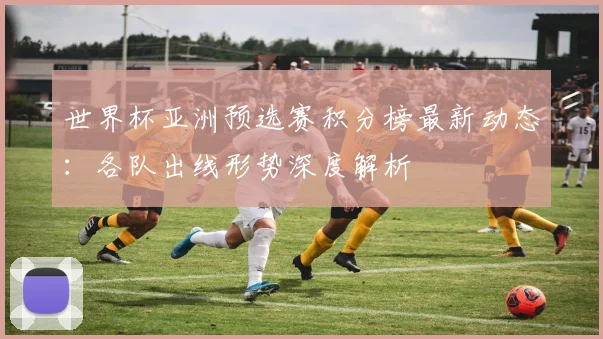 世界杯亚洲预选赛积分榜最新动态：各队出线形势深度解析