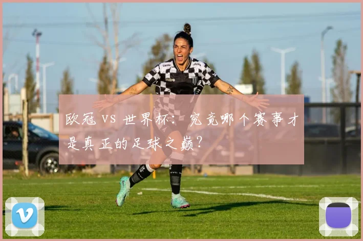 欧冠 vs 世界杯：究竟哪个赛事才是真正的足球之巅？