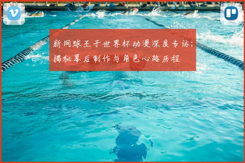 新网球王子世界杯动漫深度专访：揭秘幕后制作与角色心路历程