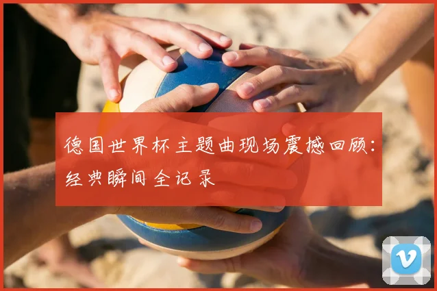 德国世界杯主题曲现场震撼回顾：经典瞬间全记录