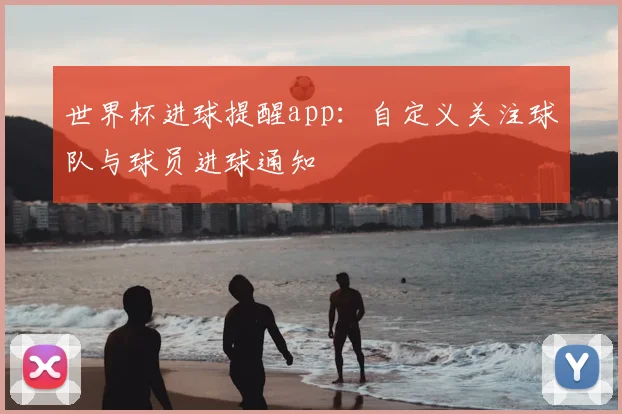 世界杯进球提醒app：自定义关注球队与球员进球通知