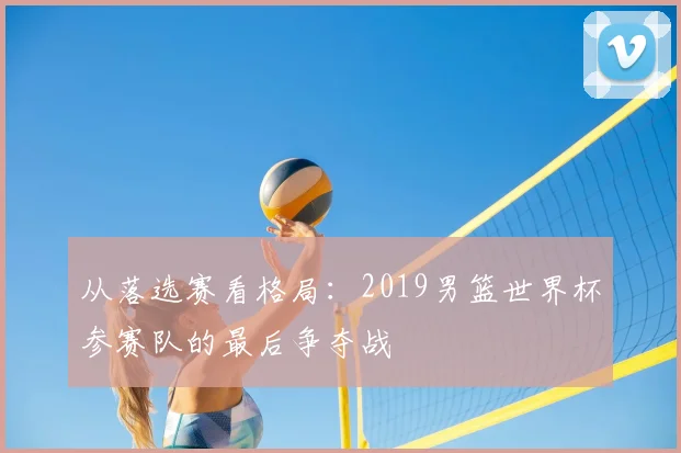 从落选赛看格局：2019男篮世界杯参赛队的最后争夺战