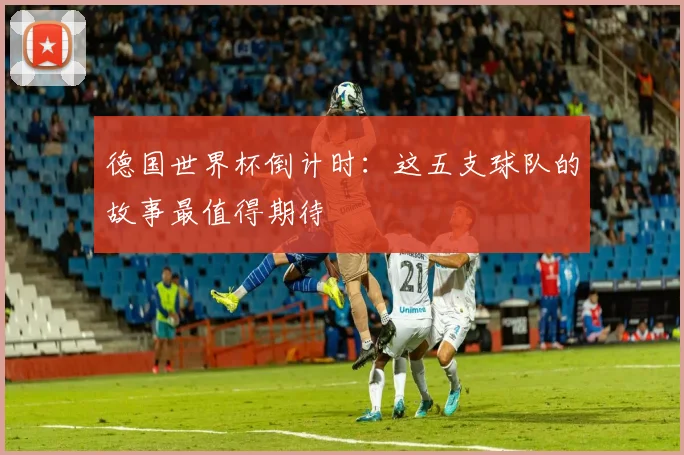 德国世界杯倒计时：这五支球队的故事最值得期待