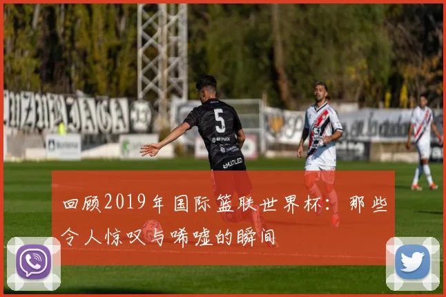 回顾2019年国际篮联世界杯：那些令人惊叹与唏嘘的瞬间