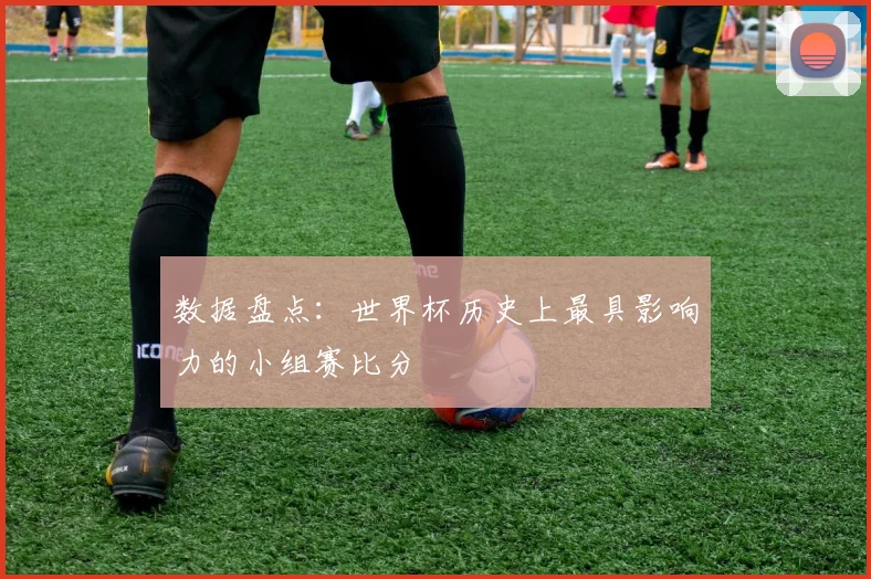 数据盘点：世界杯历史上最具影响力的小组赛比分