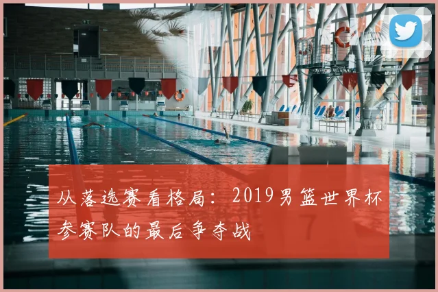 从落选赛看格局：2019男篮世界杯参赛队的最后争夺战