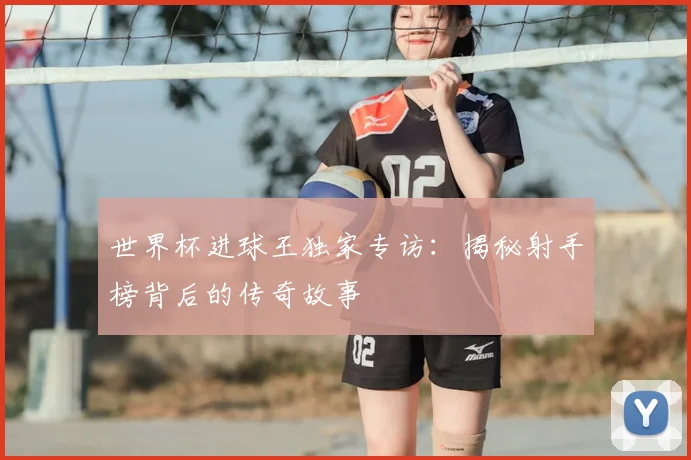 世界杯进球王独家专访：揭秘射手榜背后的传奇故事