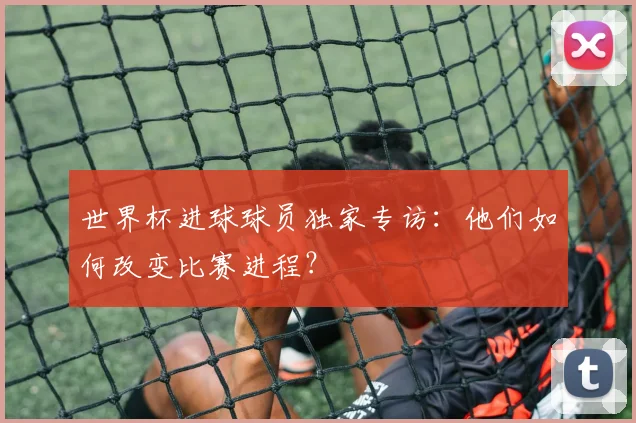 世界杯进球球员独家专访：他们如何改变比赛进程？