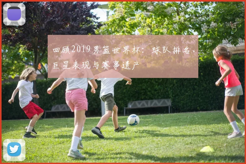 回顾2019男篮世界杯：球队排名、巨星表现与赛事遗产
