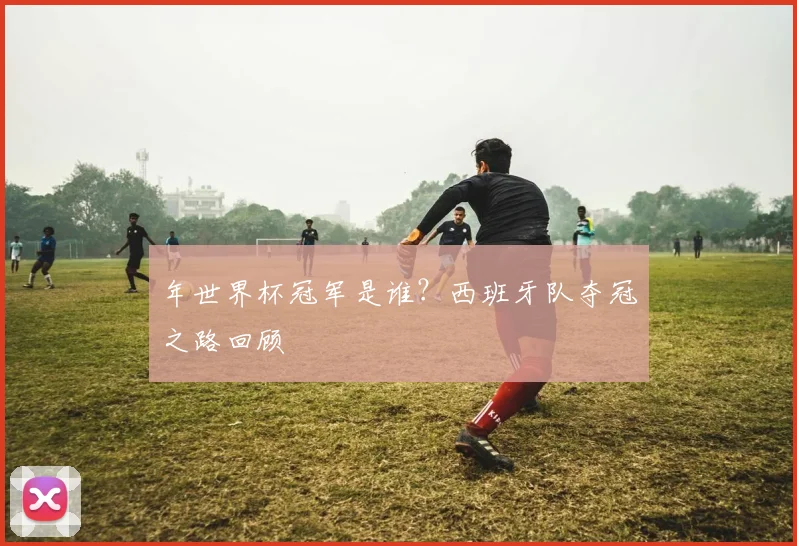 年世界杯冠军是谁？西班牙队夺冠之路回顾