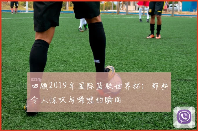 回顾2019年国际篮联世界杯：那些令人惊叹与唏嘘的瞬间