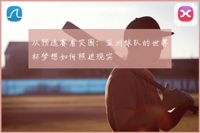 从预选赛看突围：亚洲球队的世界杯梦想如何照进现实