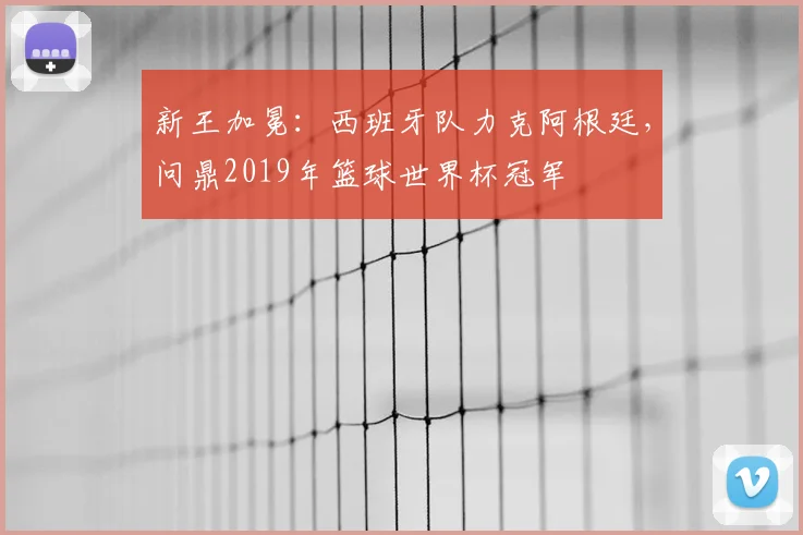 新王加冕：西班牙队力克阿根廷，问鼎2019年篮球世界杯冠军