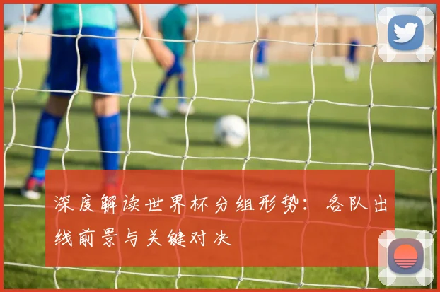 深度解读世界杯分组形势：各队出线前景与关键对决