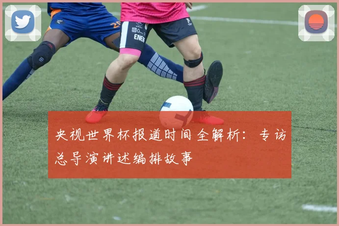 央视世界杯报道时间全解析:专访总导演讲述编排故事