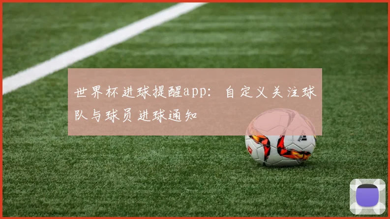 世界杯进球提醒app：自定义关注球队与球员进球通知