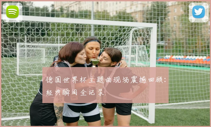 德国世界杯主题曲现场震撼回顾：经典瞬间全记录