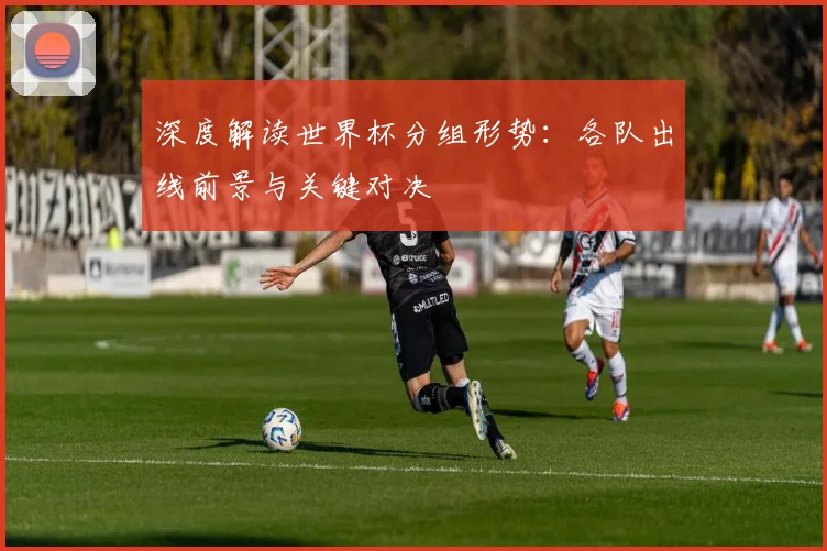 深度解读世界杯分组形势：各队出线前景与关键对决