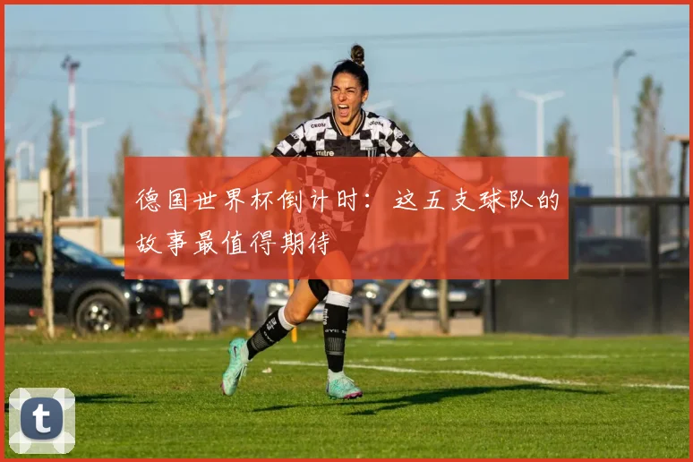 德国世界杯倒计时：这五支球队的故事最值得期待