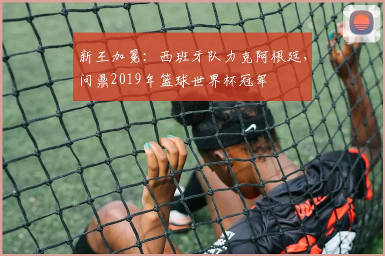 新王加冕：西班牙队力克阿根廷，问鼎2019年篮球世界杯冠军